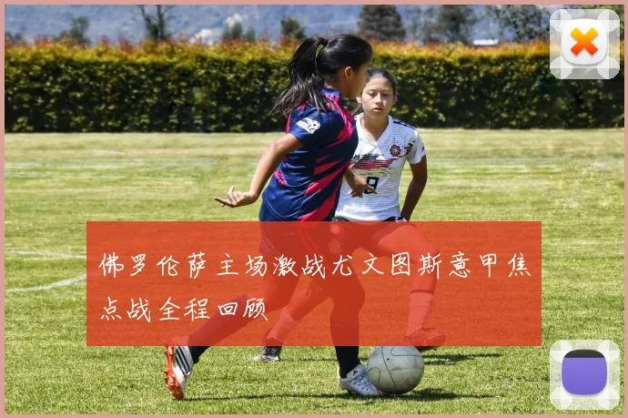 佛罗伦萨主场激战尤文图斯意甲焦点战全程回顾