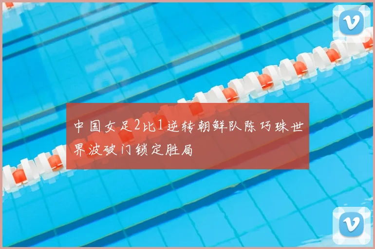 中国女足2比1逆转朝鲜队陈巧珠世界波破门锁定胜局